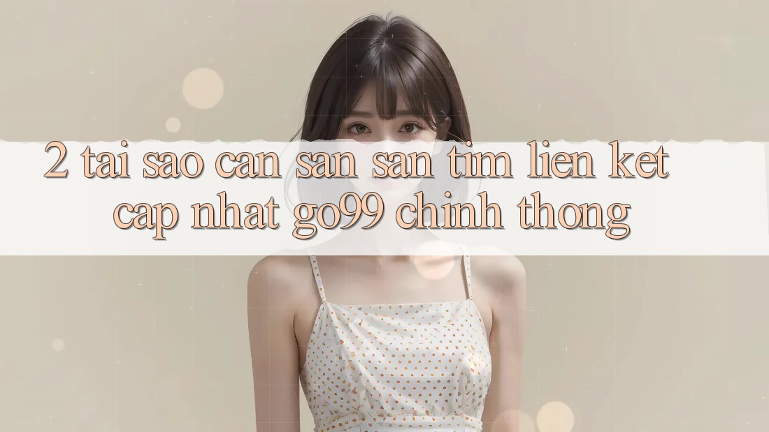 2. Tại Sao Cần Săn săn tìm “Liên kết Cập Nhật Go99” Chính Thống?