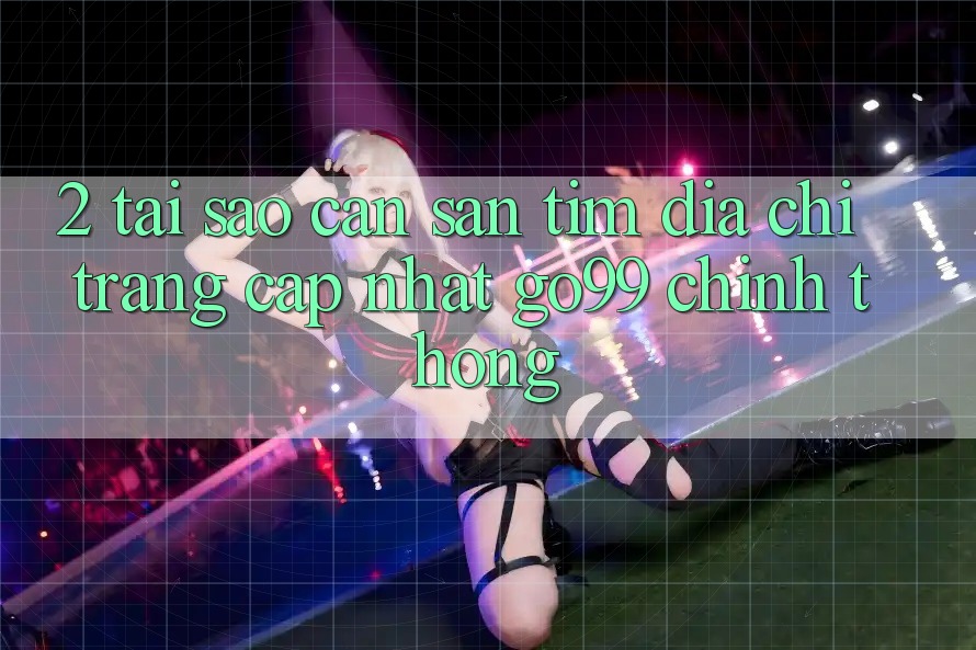 2. Tại Sao Cần Săn tìm “Địa chỉ trang Cập Nhật Go99” Chính Thống?