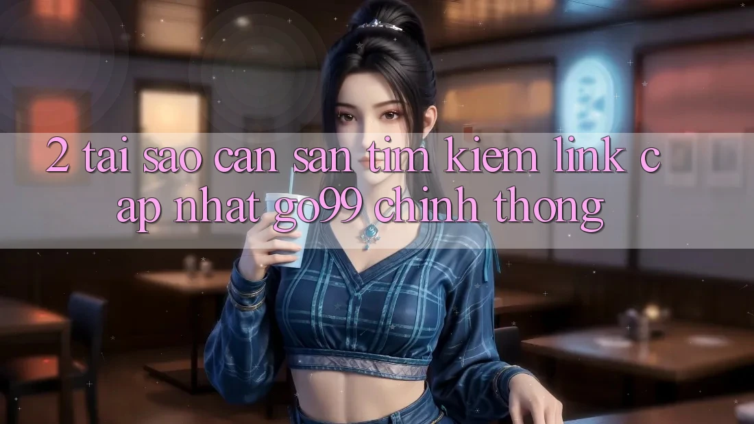 2. Tại Sao Cần Săn tìm kiếm “Link Cập Nhật Go99” Chính Thống?