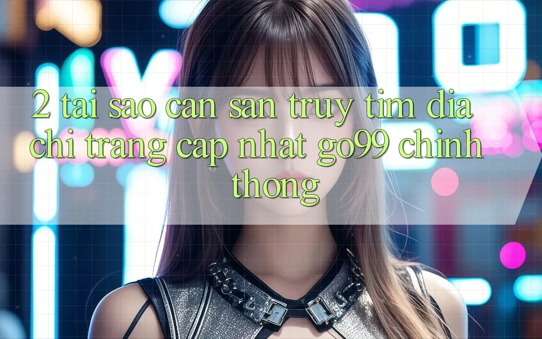 2. Tại Sao Cần Săn truy tìm “Địa chỉ trang Cập Nhật Go99” Chính Thống?
