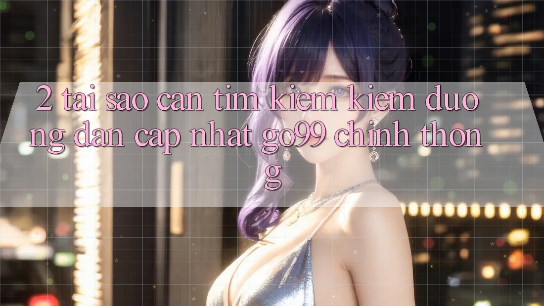 2. Tại Sao Cần Tìm kiếm kiếm “Đường dẫn Cập Nhật Go99” Chính Thống?