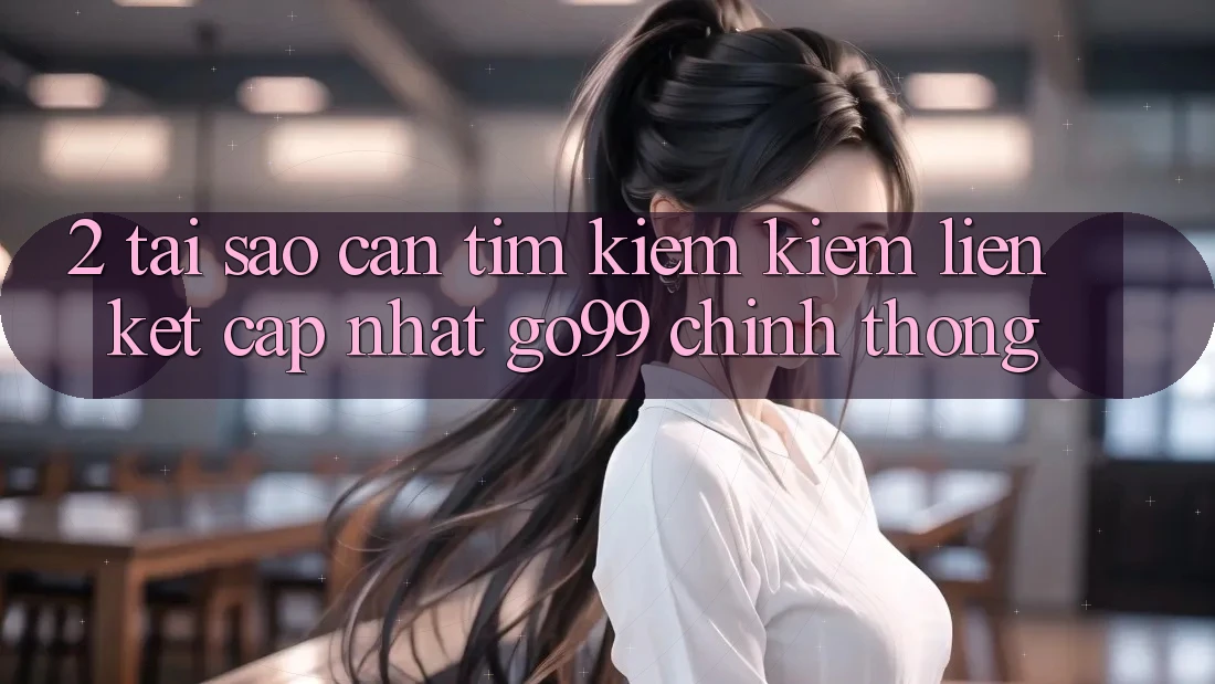 2. Tại Sao Cần Tìm kiếm kiếm “Liên kết Cập Nhật Go99” Chính Thống?