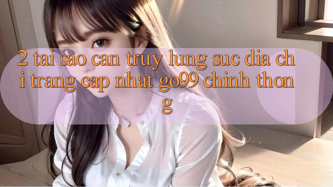 2. Tại Sao Cần Truy lùng sục “Địa chỉ trang Cập Nhật Go99” Chính Thống?