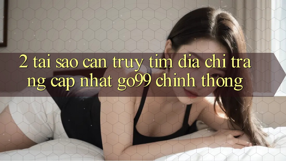 2. Tại Sao Cần Truy tìm “Địa chỉ trang Cập Nhật Go99” Chính Thống?