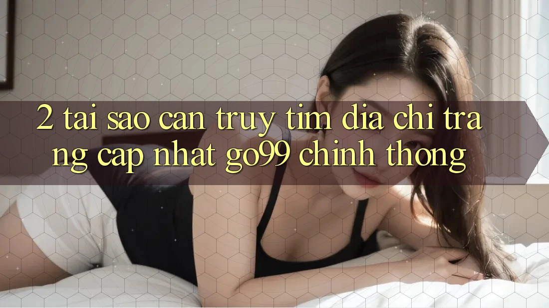 2. Tại Sao Cần Truy tìm “Địa chỉ trang Cập Nhật Go99” Chính Thống?