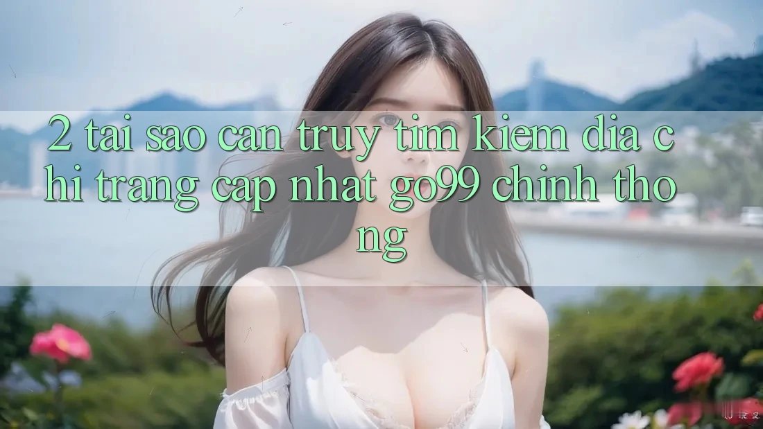 2. Tại Sao Cần Truy tìm kiếm “Địa chỉ trang Cập Nhật Go99” Chính Thống?