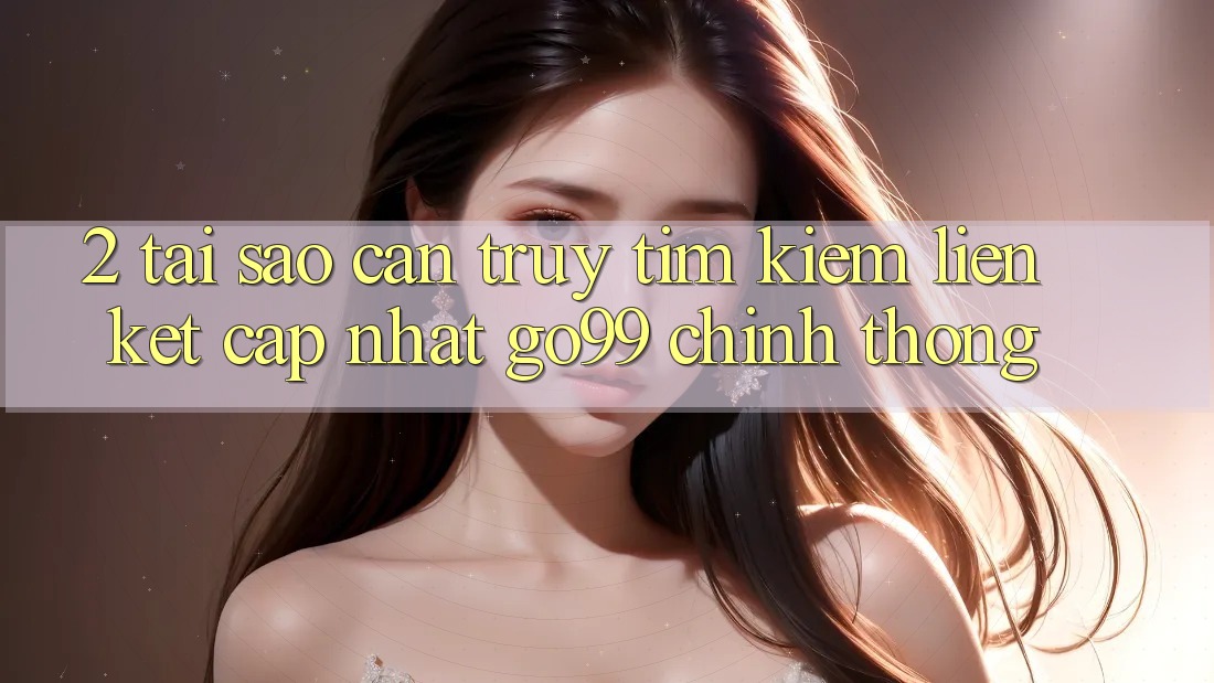 2. Tại Sao Cần Truy tìm kiếm “Liên kết Cập Nhật Go99” Chính Thống? 2. Tại Sao Cần Truy tìm kiếm “Liên kết Cập Nhật Go99” Chính Thống?