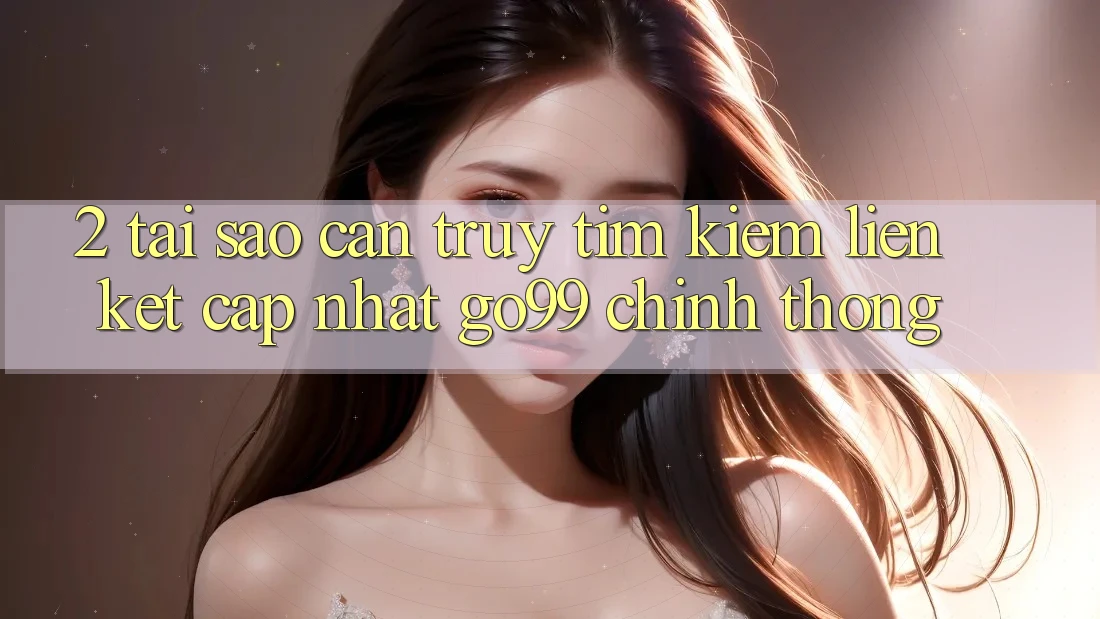 2. Tại Sao Cần Truy tìm kiếm “Liên kết Cập Nhật Go99” Chính Thống?