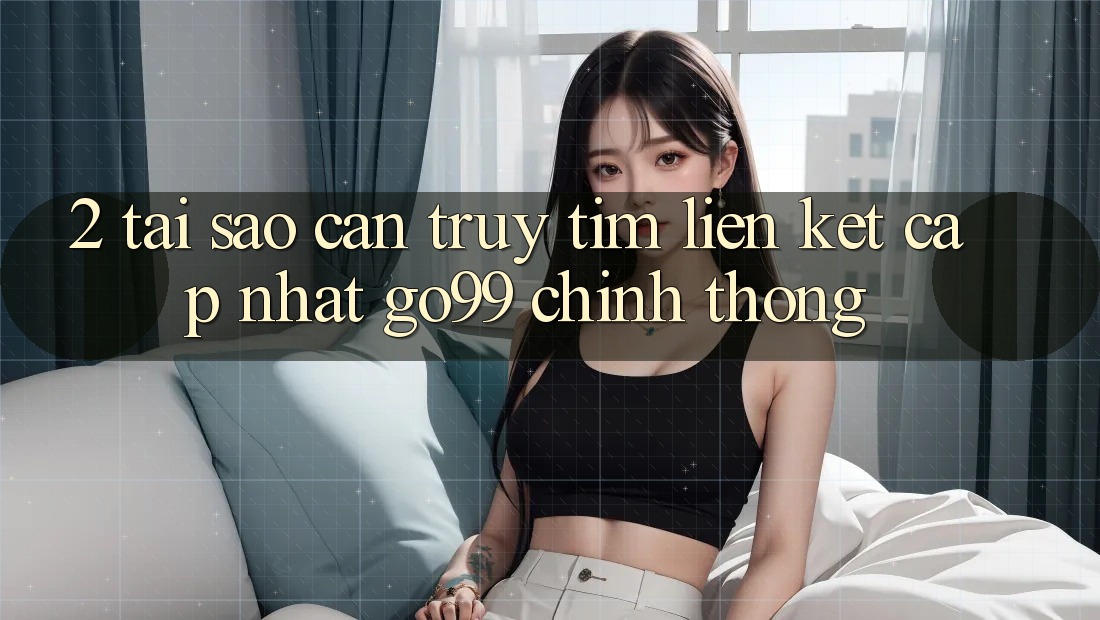 2. Tại Sao Cần Truy tìm “Liên kết Cập Nhật Go99” Chính Thống?