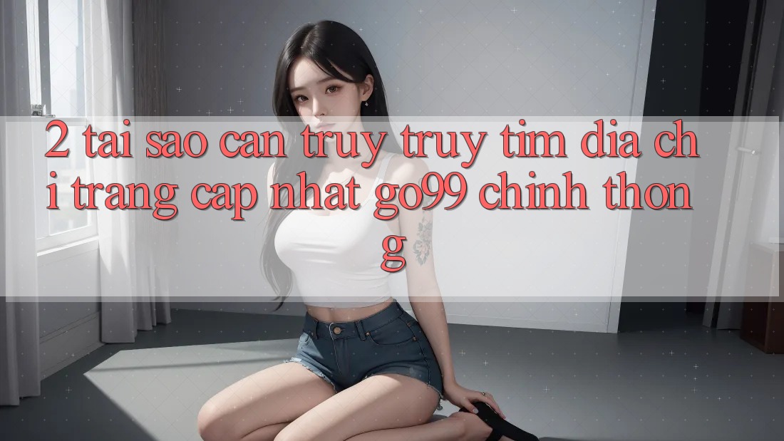 2. Tại Sao Cần Truy truy tìm “Địa chỉ trang Cập Nhật Go99” Chính Thống? 2. Tại Sao Cần Truy truy tìm “Địa chỉ trang Cập Nhật Go99” Chính Thống?
