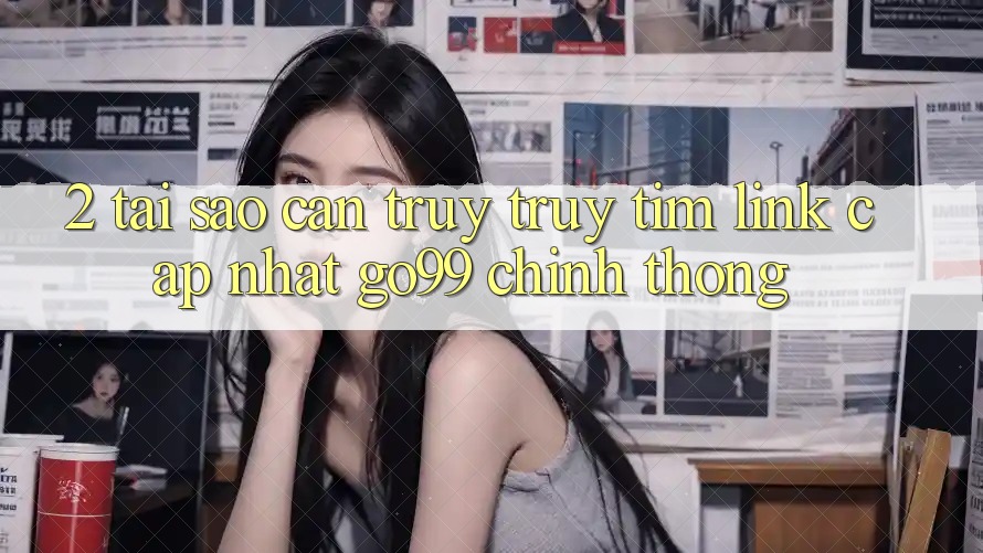 2. Tại Sao Cần Truy truy tìm “Link Cập Nhật Go99” Chính Thống?
