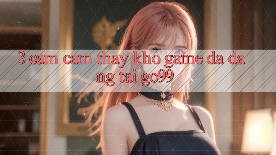 3. Cảm cảm thấy Kho Game Đa Dạng Tại Go99