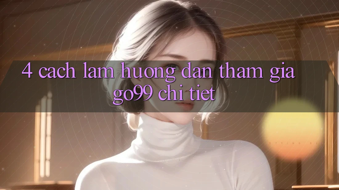 4. Cách làm Hướng dẫn Tham Gia Go99 Chi Tiết