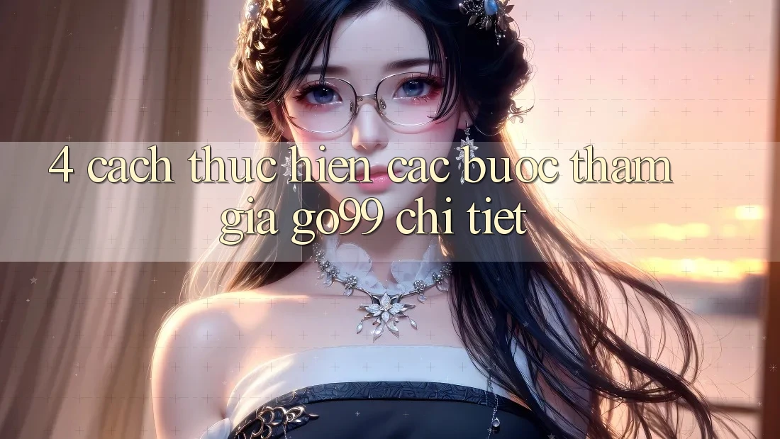 4. Cách thực hiện Các Bước Tham Gia Go99 Chi Tiết