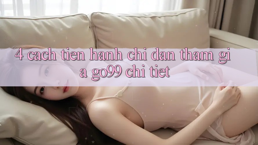 4. Cách tiến hành Chỉ dẫn Tham Gia Go99 Chi Tiết