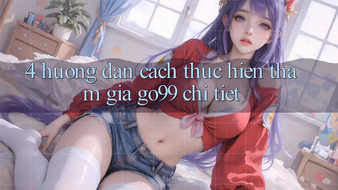 4. Hướng Dẫn Cách thực hiện Tham Gia Go99 Chi Tiết