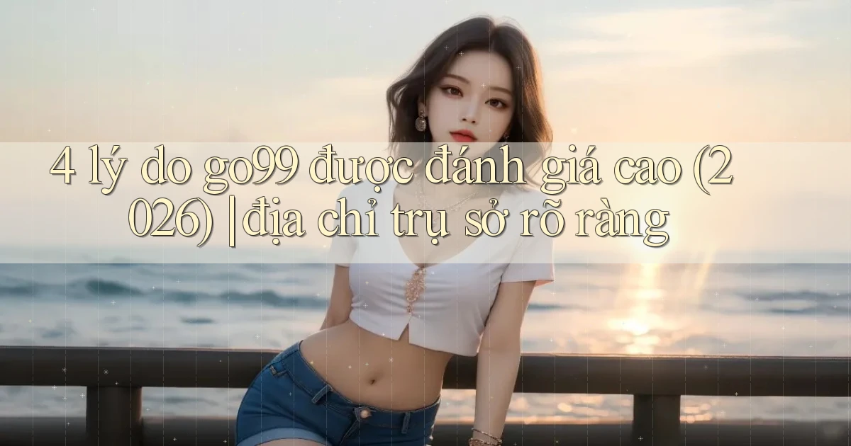 4 lý do go99 được đánh giá cao (2026) địa chỉ trụ sở rõ ràng