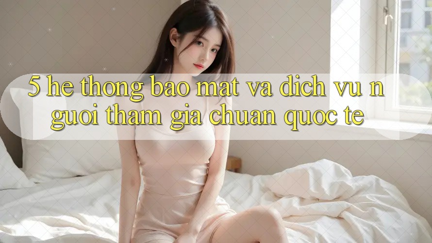 5. Hệ Thống Bảo Mật Và Dịch Vụ Người tham gia Chuẩn Quốc Tế