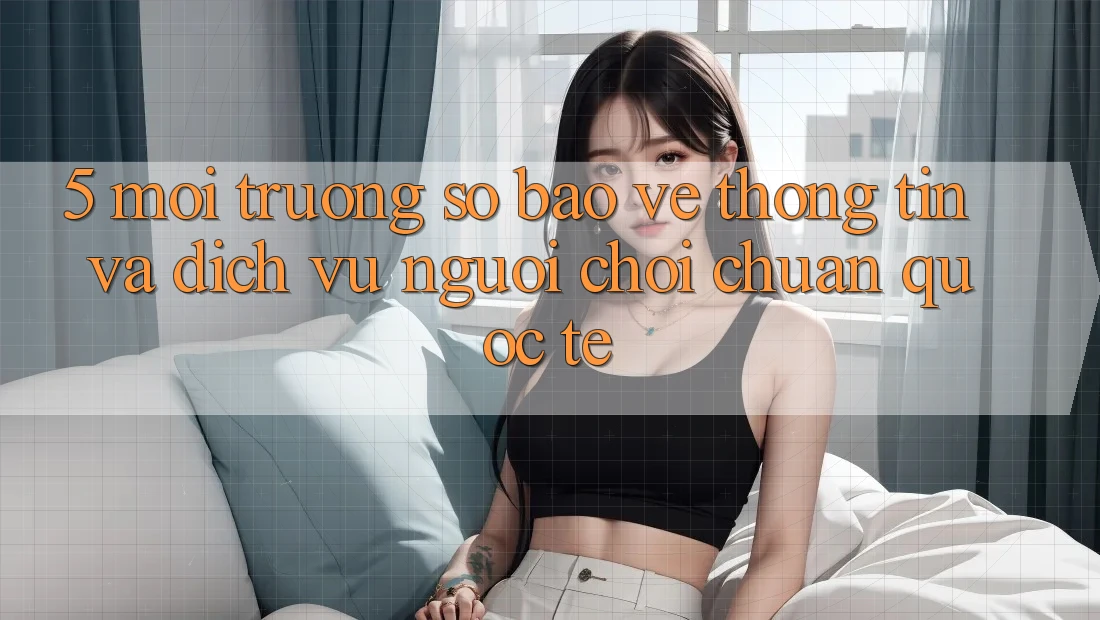 5. Môi trường số Bảo vệ thông tin Và Dịch Vụ Người chơi Chuẩn Quốc Tế