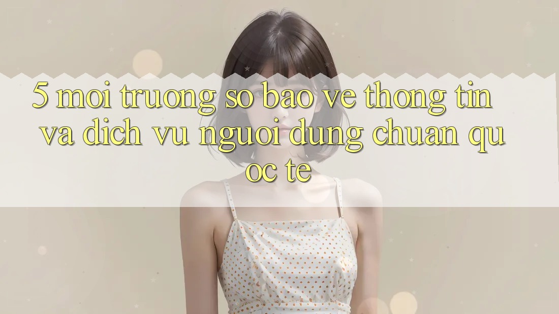 5. Môi trường số Bảo vệ thông tin Và Dịch Vụ Người dùng Chuẩn Quốc Tế