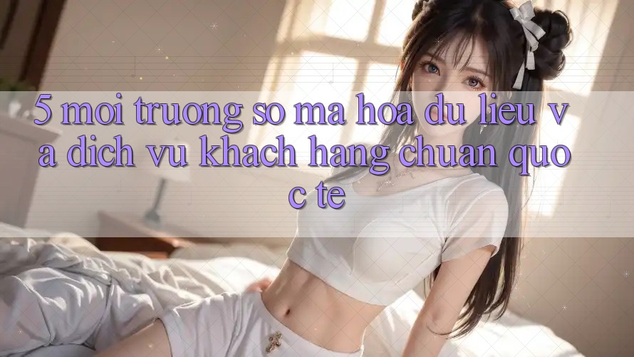 5. Môi trường số Mã hóa dữ liệu Và Dịch Vụ Khách Hàng Chuẩn Quốc Tế