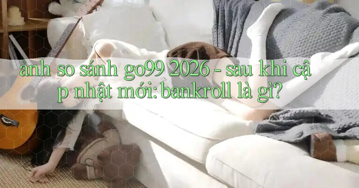 ảnh so sánh go99 2026   sau khi cập nhật mới bankroll là gì