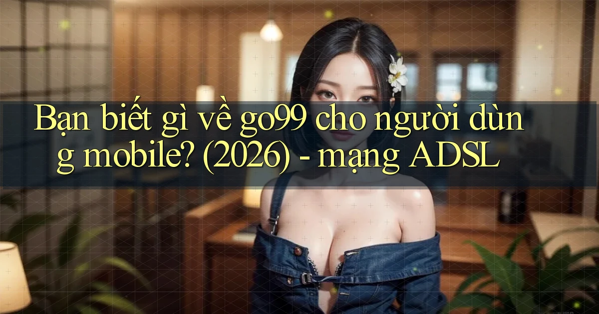 Bạn biết gì về go99 cho người dùng mobile (2026)   mạng ADSL