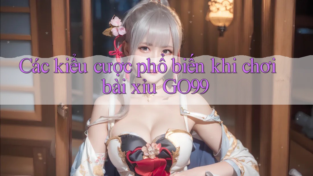 Các kiểu cược phổ biến khi chơi bài xỉu GO99