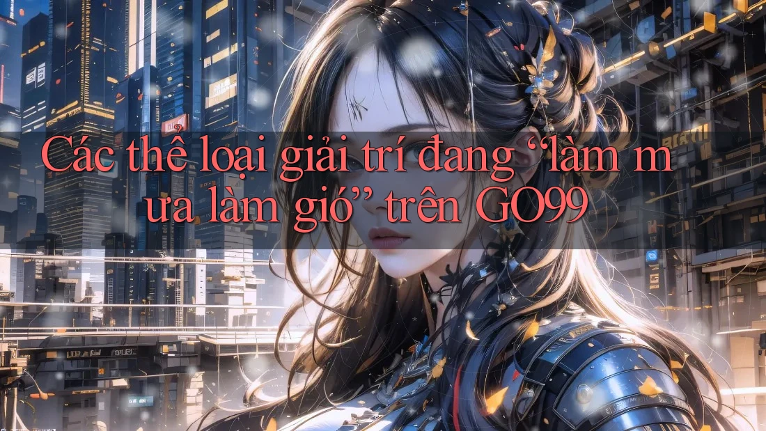 Các thể loại giải trí đang “làm mưa làm gió” trên GO99