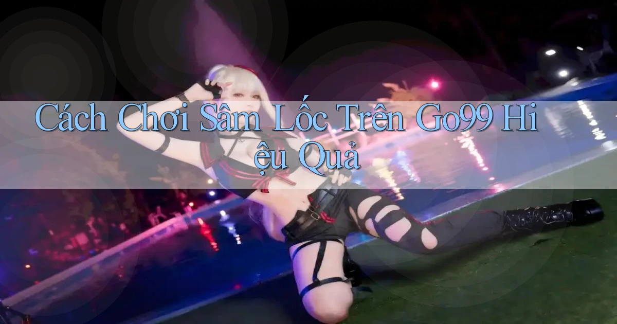 cách chơi sâm lốc trên go99 hiệu quả