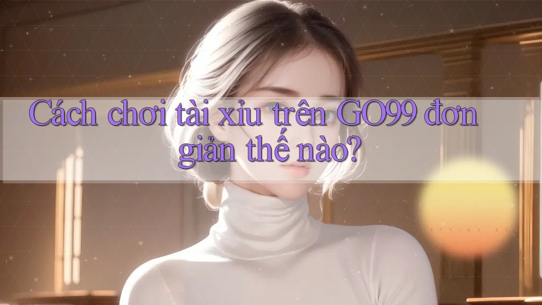 Cách chơi tài xỉu trên GO99 đơn giản thế nào?