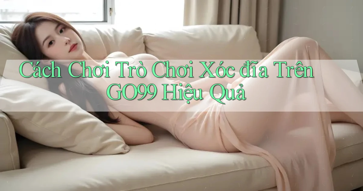 cách chơi trò chơi xóc đĩa trên go99 hiệu quả