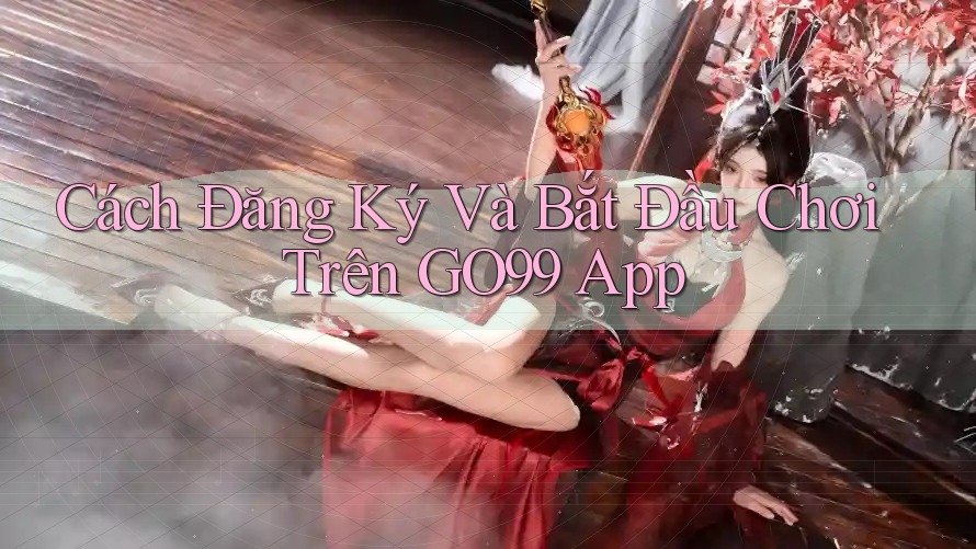 Cách Đăng Ký Và Bắt Đầu Chơi Trên GO99 App