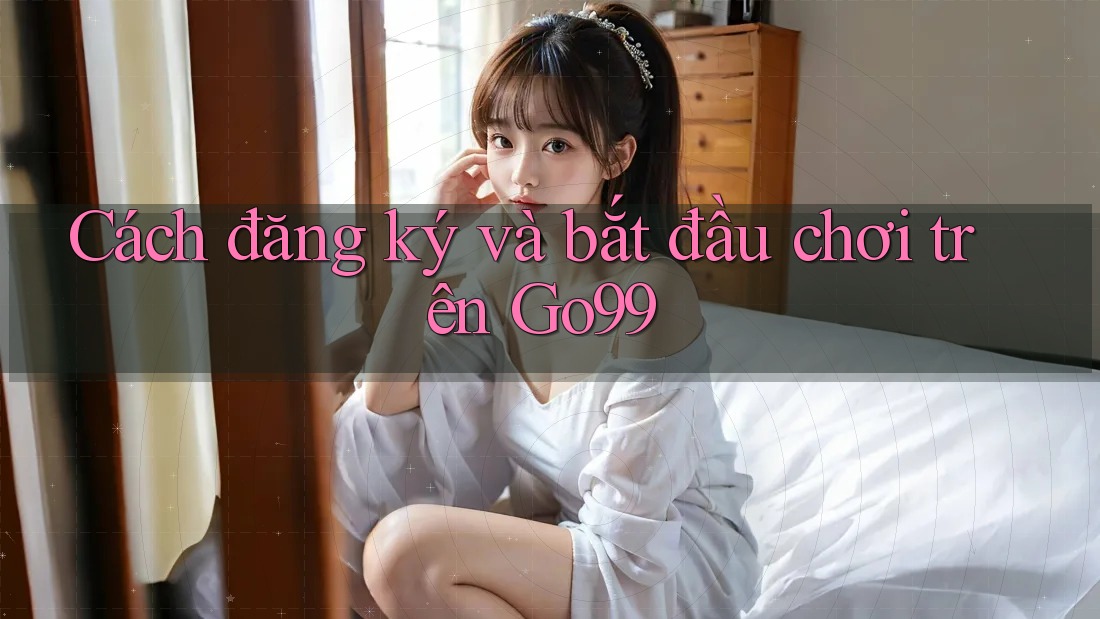 Cách đăng ký và bắt đầu chơi trên GO99