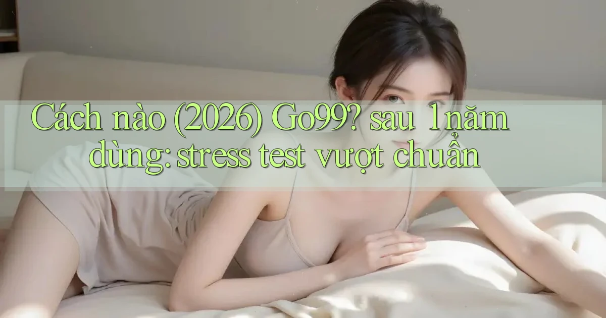 Cách nào (2026) Go99 sau 1 năm dùng stress test vượt chuẩn