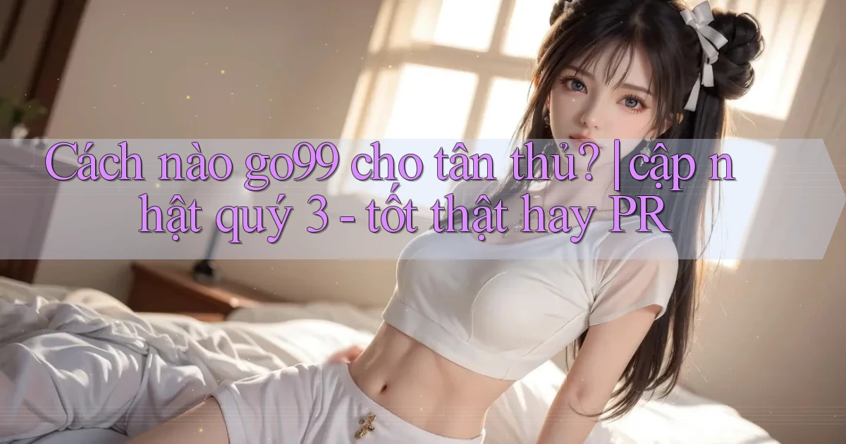 Cách nào go99 cho tân thủ cập nhật quý 3   tốt thật hay PR