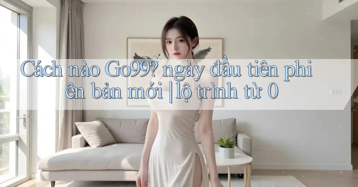 Cách nào Go99 ngày đầu tiên phiên bản mới lộ trình từ 0