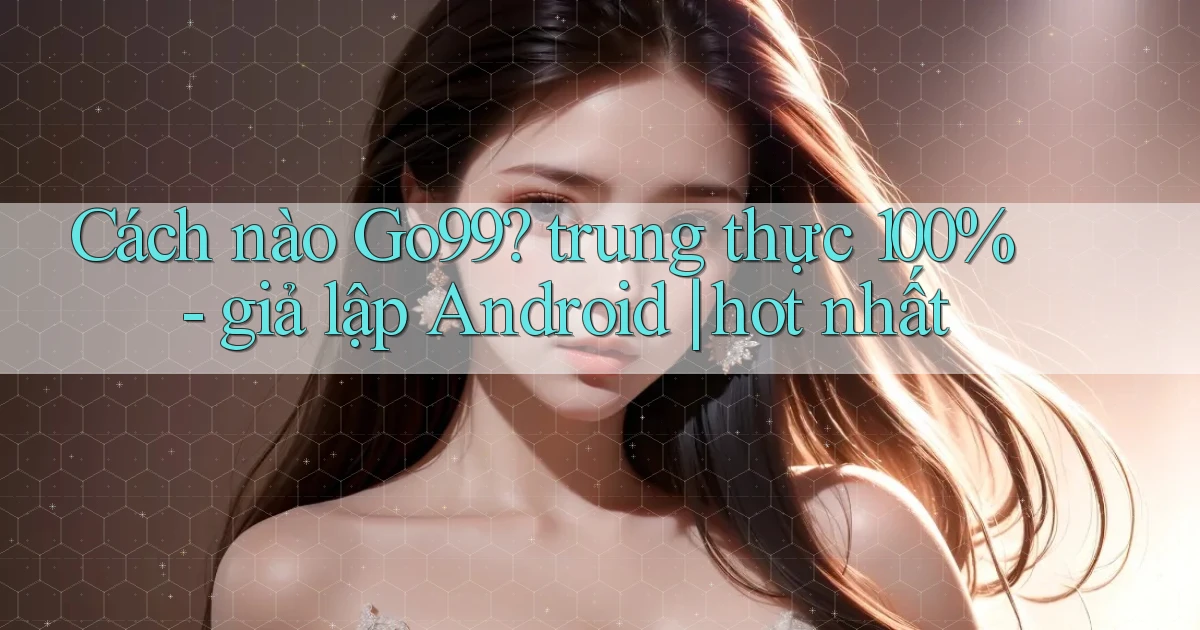 Cách nào Go99 trung thực 100%   giả lập Android hot nhất