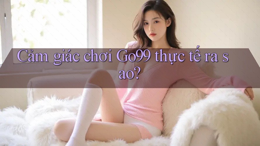 Cảm giác chơi Go99 thực tế ra sao?