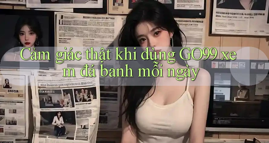 Cảm giác thật khi dùng GO99 xem đá banh mỗi ngày Cảm giác thật khi dùng GO99 xem đá banh mỗi ngày