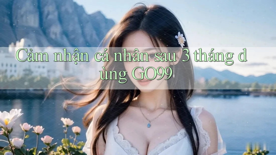 Cảm nhận cá nhân sau 3 tháng dùng GO99