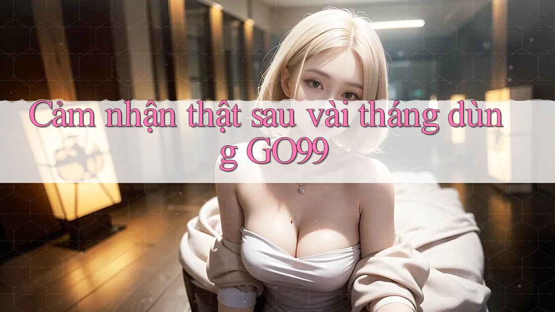 Cảm nhận thật sau vài tháng dùng GO99