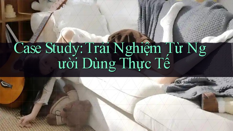 Case Study: Trải Nghiệm Từ Người Dùng Thực Tế