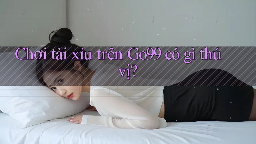 Chơi tài xỉu trên GO99 có gì thú vị?