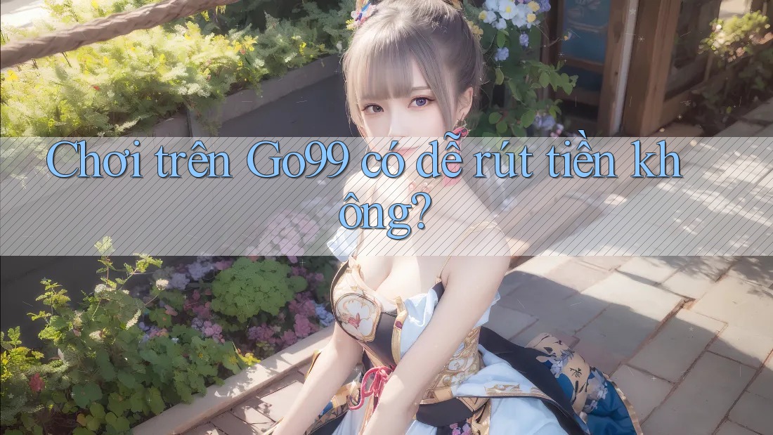 Chơi trên Go99 có dễ rút tiền không? Chơi trên Go99 có dễ rút tiền không?