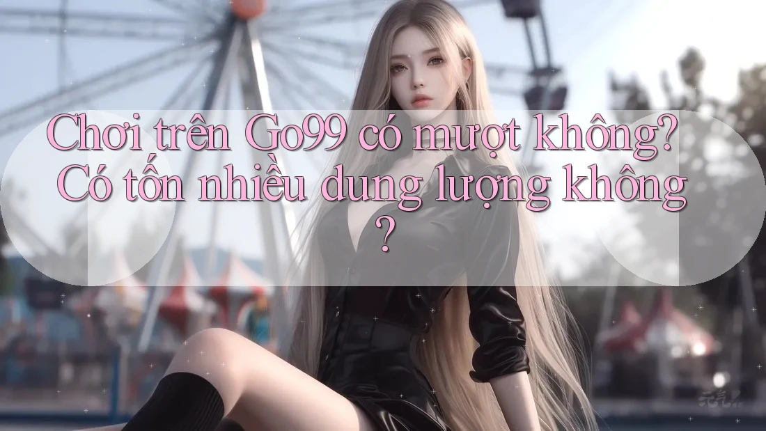 Chơi trên Go99 có mượt không? Có tốn nhiều dung lượng không?