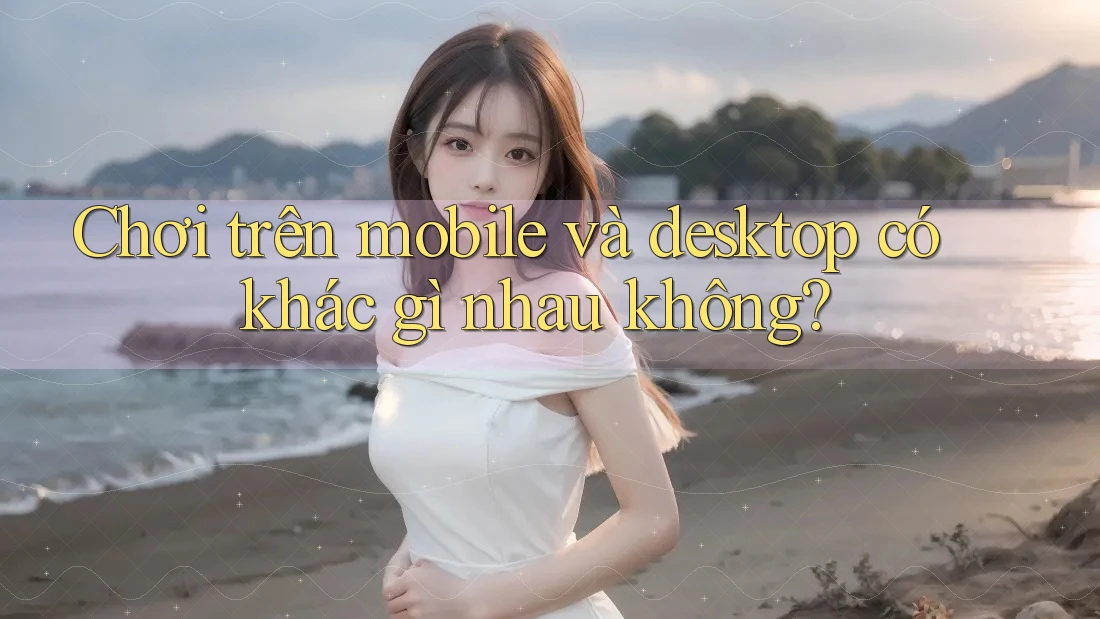 Chơi trên mobile và desktop có khác gì nhau không?
