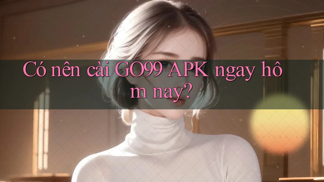 Có nên cài GO99 APK ngay hôm nay?