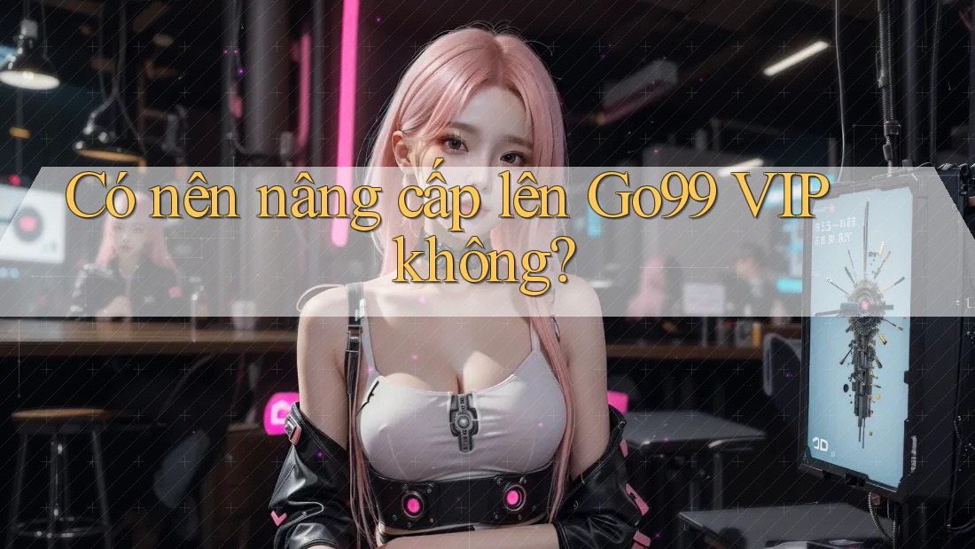 Có nên nâng cấp lên Go99 VIP không? Có nên nâng cấp lên Go99 VIP không?