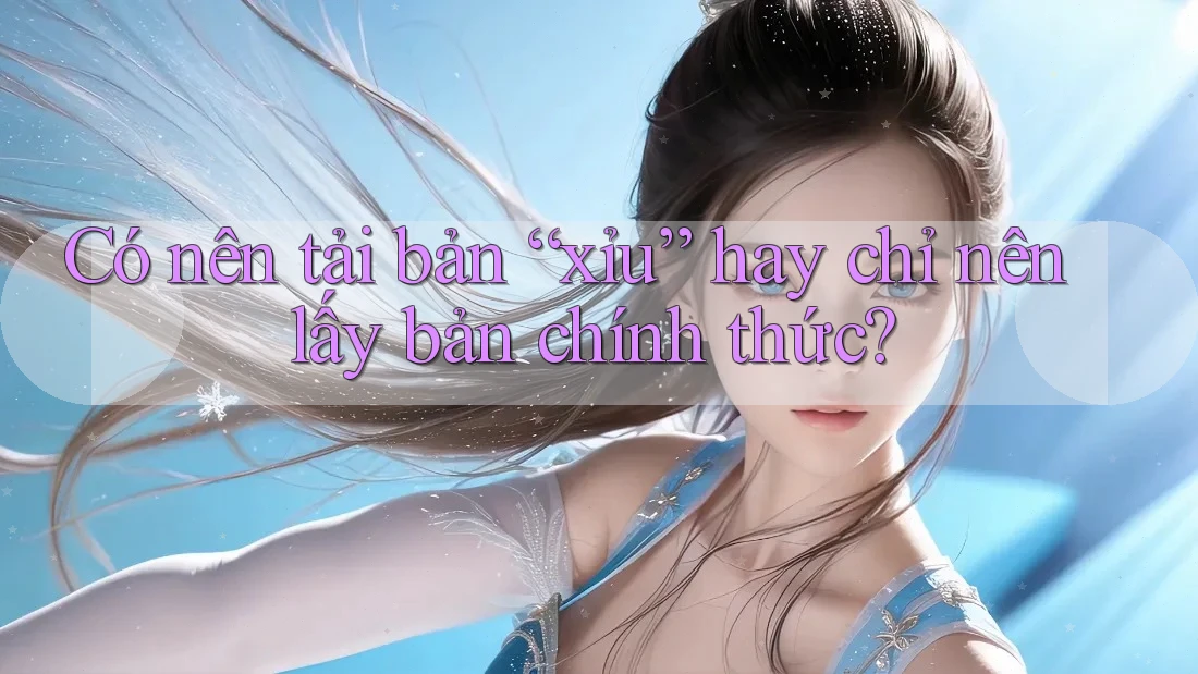 Có nên tải bản “xỉu” hay chỉ nên lấy bản chính thức? Có nên tải bản “xỉu” hay chỉ nên lấy bản chính thức?